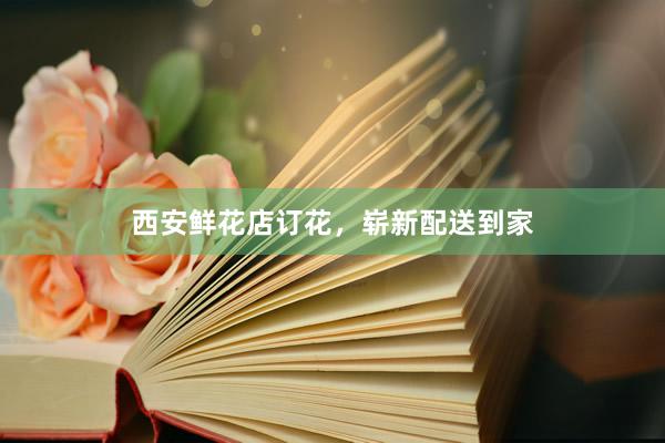 西安鲜花店订花，崭新配送到家