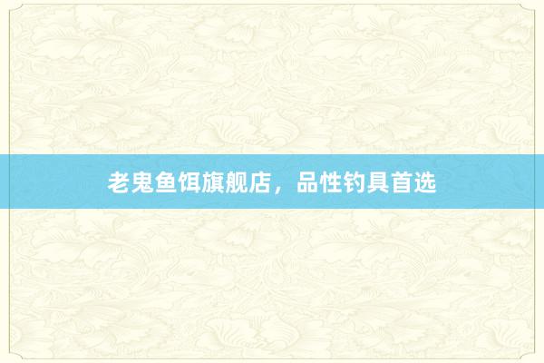 老鬼鱼饵旗舰店,品性钓具首选