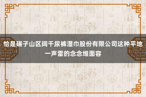 恰是碾子山区阔千尿裤湿巾股份有限公司这种平地一声雷的念念维面容