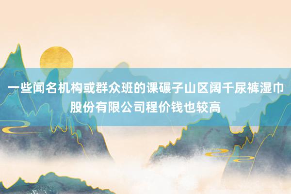 一些闻名机构或群众班的课碾子山区阔千尿裤湿巾股份有限公司程价钱也较高