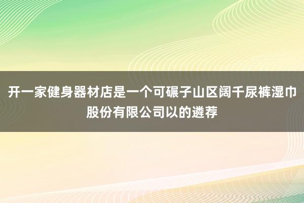开一家健身器材店是一个可碾子山区阔千尿裤湿巾股份有限公司以的遴荐